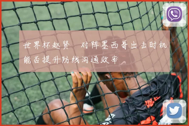 世界杯赵贤祐对阵墨西哥出击时机能否提升防线沟通效率