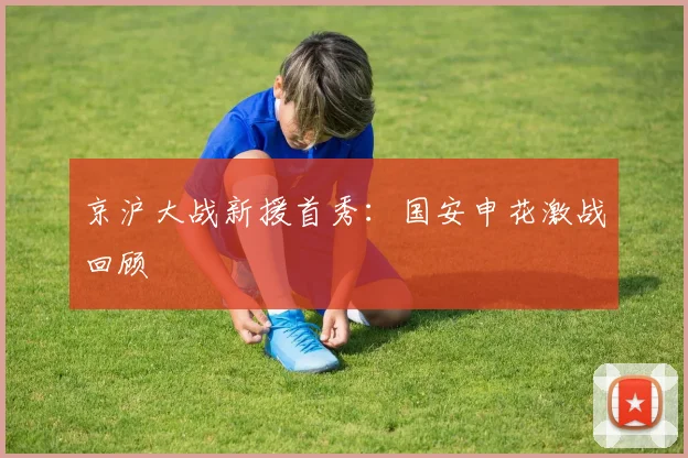 京沪大战新援首秀：国安申花激战回顾