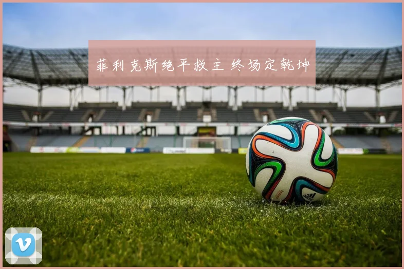 菲利克斯绝平救主 终场定乾坤