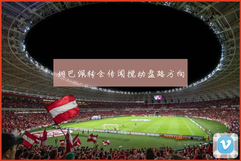 姆巴佩转会传闻搅动盘路方向