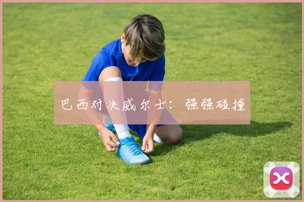 巴西对决威尔士:强强碰撞