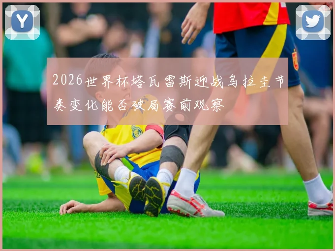 2026世界杯塔瓦雷斯迎战乌拉圭节奏变化能否破局赛前观察