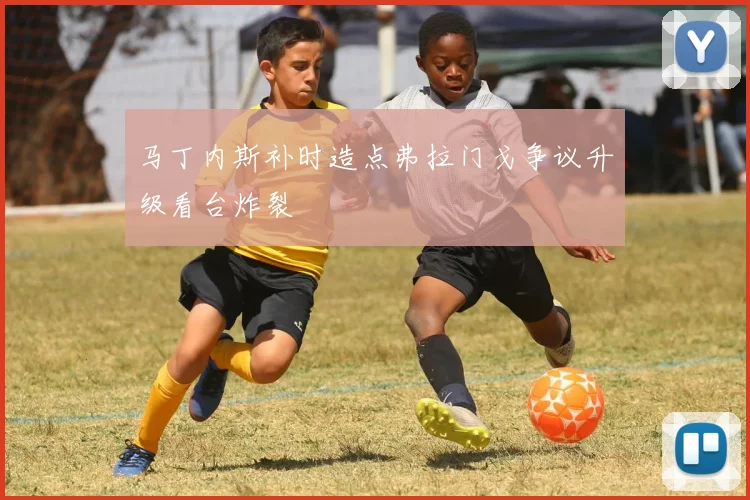 马丁内斯补时造点弗拉门戈争议升级看台炸裂