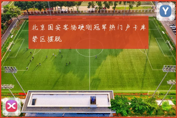 北京国安客场硬刚冠军热门卢卡库禁区摆脱