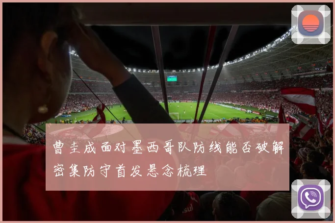 曹圭成面对墨西哥队防线能否破解密集防守首发悬念梳理