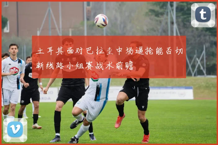 土耳其面对巴拉圭中场逼抢能否切断线路小组赛战术前瞻