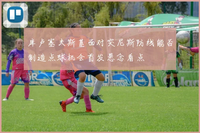 库卢塞夫斯基面对突尼斯防线能否制造点球机会首发悬念看点