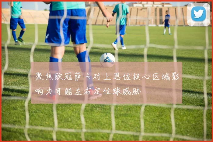 聚焦欧冠萨卡对上恩佐核心区域影响力可能左右定位球威胁