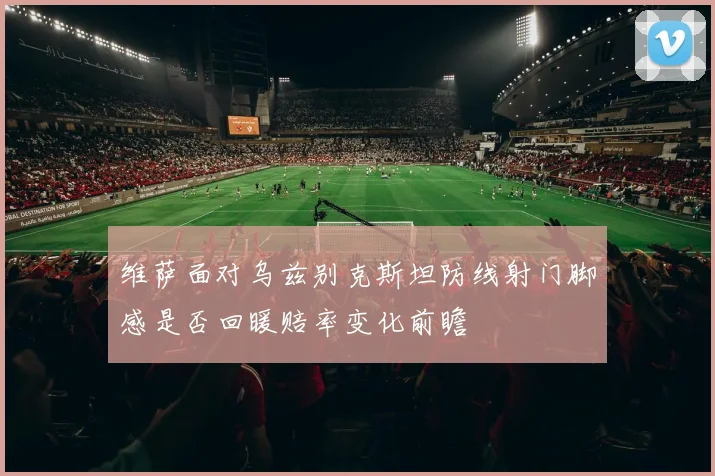 维萨面对乌兹别克斯坦防线射门脚感是否回暖赔率变化前瞻