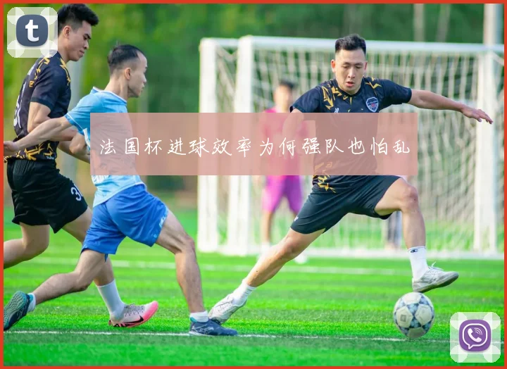 法国杯进球效率为何强队也怕乱