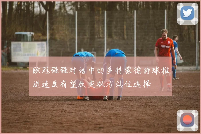欧冠强强对话中的多特蒙德持球推进速度有望改变双方站位选择