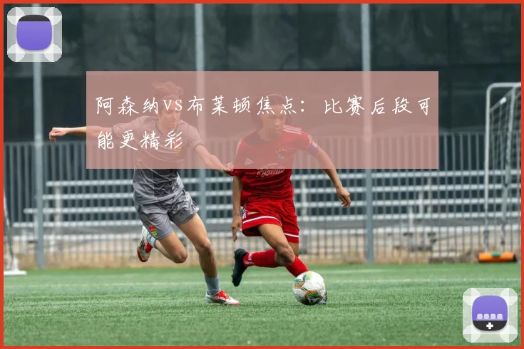 阿森纳vs布莱顿焦点:比赛后段可能更精彩
