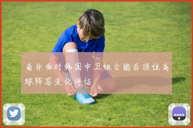 南非面对韩国中卫组合能否顶住高球阵容变化评估