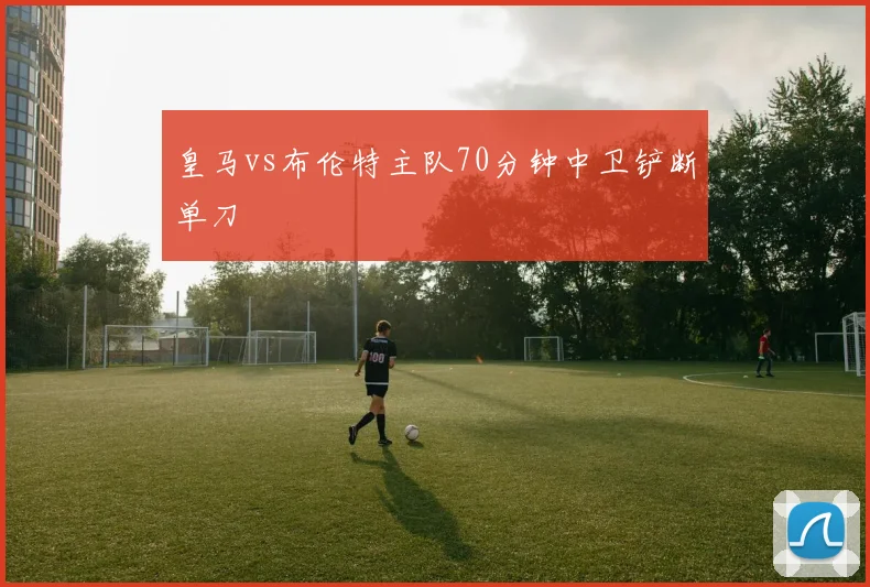 皇马vs布伦特主队70分钟中卫铲断单刀