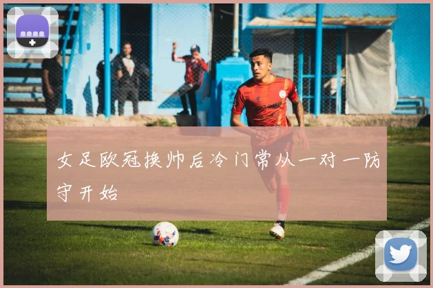 女足欧冠换帅后冷门常从一对一防守开始