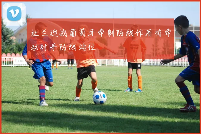 杜兰迎战葡萄牙牵制防线作用将牵动对手防线站位