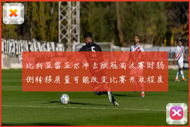 比利亚雷亚尔冲击欧冠淘汰赛时弱侧转移质量可能改变比赛开放程度