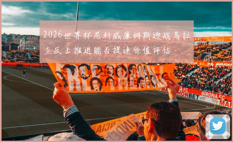 2026世界杯尼科威廉姆斯迎战乌拉圭反击推进能否提速价值评估